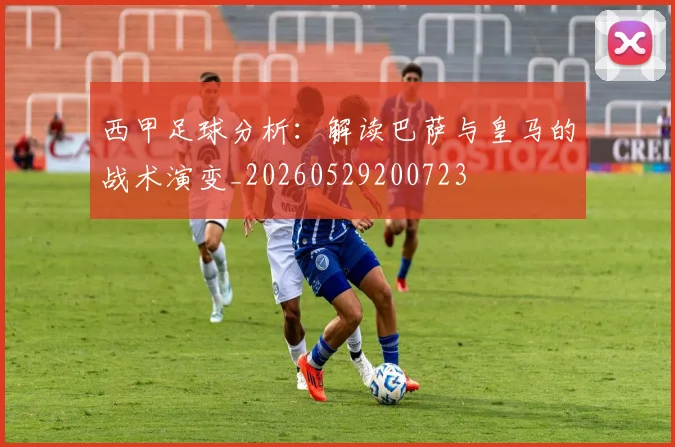 西甲足球分析：解读巴萨与皇马的战术演变_20260529200723